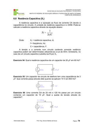 MINISTÉRIO DA EDUCAÇÃO
SECRETARIA DE EDUCAÇÃO PROFISSIONAL E TECNOLÓGICA
INSTITUTO FEDERAL DE EDUCAÇÃO CIÊNCIA E TECNOLOGIA DE SANTA CATARINA
CAMPUS DE ARARANGUÁ
6.8 Reatância Capacitiva (Xc)
A reatância capacitiva é a oposição ao fluxo de corrente CA devido à
capacitância no circuito. A unidade de reatância capacitiva é o OHM. Pode-se
calcular a reatância capacitiva através da equação abaixo:
fC
Xc
π
2
1
=
Onde: Xc = reatância capacitiva, Ω;
f = freqüência, Hz;
C = capacitância, F.
A tensão e a corrente num circuito contendo somente reatância
capacitiva podem ser determinadas utilizando-se a Lei de Ohm. Entretanto, no
caso de um circuito capacitivo substitui-se R por Xc.
Exercício 54: Qual a reatância capacitiva de um capacitor de 20 µF em 60 Hz?
Exercício 55: Um capacitor de circuito de telefone tem uma capacitância de 3
µF. Que corrente passa através dele quando se aplicam 15 V em 800 Hz?
Exercício 56: Uma corrente CA de 25 mA e 120 Hz passa por um circuito
contendo um capacitor de 10 µF. Qual a queda de tensão através do
capacitor?
Eletricidade Básica Prof. Eng. Giovani Batista de Souza Página: 74
 