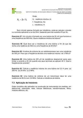 MINISTÉRIO DA EDUCAÇÃO
SECRETARIA DE EDUCAÇÃO PROFISSIONAL E TECNOLÓGICA
INSTITUTO FEDERAL DE EDUCAÇÃO CIÊNCIA E TECNOLOGIA DE SANTA CATARINA
CAMPUS DE ARARANGUÁ
L
f
2
XL π
=
Onde:
XL : reatância indutiva, Ω;
f : freqüência, Hz;
L : indutância, H.
Num circuito apenas formado por indutância, pode-se calcular a tensão
e a corrente aplicando a Lei de Ohm, bastando para isto substituir R por XL.
Exercício 57: Um circuito é formado por uma bobina de 20 mH que funciona a
uma freqüência de 950 kHz. Qual a reatância indutiva da bobina?
Exercício 58: Qual deve ser a indutância de uma bobina a fim de que ela
tenha uma reatância de 942 Ω a uma freqüência de 60 kHz?
Exercício 59: A bobina de sintonia de um radiotransmissor tem uma indutância
de 300 µH. Para que a freqüência ela terá uma reatância indutiva de 3.768 Ω?
Exercício 60: Uma bobina de 225 µH de resistência desprezível serve para
limitar a corrente a 25 mA quando aos seus terminais se aplicam 40 V. Qual a
freqüência da corrente?
Exercício 61: Calcule a reatância indutiva de uma bobina de 0,5 H para: (a)
200 Hz (b) 20 kHz (c) 2 MHz.
Exercício 62: Uma bobina de sintonia de um transmissor deve ter uma
reatância de 95,6 Ω em 3,9 MHz. Calcule a indutância da bobina.
7.3 Aplicação de Indutores
Estes conceitos são aplicados na construção de instrumentos de medidas, em
eletros-imã, solenóides, reles, trancas eletrônicas, transformadores, filtros,
motores elétricos, etc
Eletricidade Básica Prof. Eng. Giovani Batista de Souza Página: 76
 