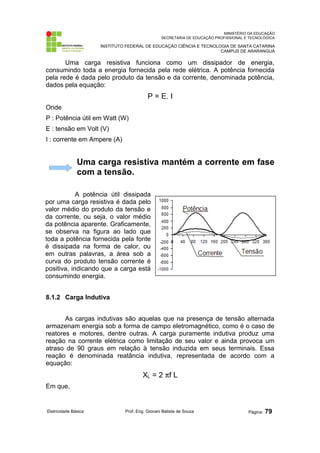 MINISTÉRIO DA EDUCAÇÃO
SECRETARIA DE EDUCAÇÃO PROFISSIONAL E TECNOLÓGICA
INSTITUTO FEDERAL DE EDUCAÇÃO CIÊNCIA E TECNOLOGIA DE SANTA CATARINA
CAMPUS DE ARARANGUÁ
Uma carga resistiva funciona como um dissipador de energia,
consumindo toda a energia fornecida pela rede elétrica. A potência fornecida
pela rede é dada pelo produto da tensão e da corrente, denominada potência,
dados pela equação:
P = E. I
Onde
P : Potência útil em Watt (W)
E : tensão em Volt (V)
I : corrente em Ampere (A)
Uma carga resistiva mantém a corrente em fase
com a tensão.
A potência útil dissipada
por uma carga resistiva é dada pelo
valor médio do produto da tensão e
da corrente, ou seja, o valor médio
da potência aparente. Graficamente,
se observa na figura ao lado que
toda a potência fornecida pela fonte
é dissipada na forma de calor, ou
em outras palavras, a área sob a
curva do produto tensão corrente é
positiva, indicando que a carga está
consumindo energia.
8.1.2 Carga Indutiva
As cargas indutivas são aquelas que na presença de tensão alternada
armazenam energia sob a forma de campo eletromagnético, como é o caso de
reatores e motores, dentre outras. A carga puramente indutiva produz uma
reação na corrente elétrica como limitação de seu valor e ainda provoca um
atraso de 90 graus em relação à tensão induzida em seus terminais. Essa
reação é denominada reatância indutiva, representada de acordo com a
equação:
XL = 2 πf L
Em que,
Eletricidade Básica Prof. Eng. Giovani Batista de Souza Página: 79
 