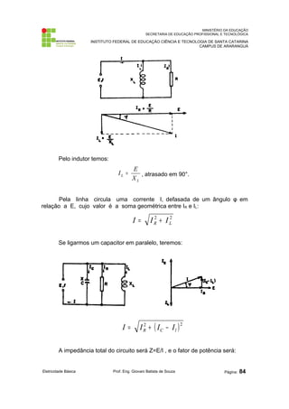 MINISTÉRIO DA EDUCAÇÃO
SECRETARIA DE EDUCAÇÃO PROFISSIONAL E TECNOLÓGICA
INSTITUTO FEDERAL DE EDUCAÇÃO CIÊNCIA E TECNOLOGIA DE SANTA CATARINA
CAMPUS DE ARARANGUÁ
Pelo indutor temos:
L
L
X
E
I = , atrasado em 90°.
Pela linha circula uma corrente I, defasada de um ângulo φ em
relação a E, cujo valor é a soma geométrica entre IR e IL:
2
2
L
R I
I
I +
=
Se ligarmos um capacitor em paralelo, teremos:
( )2
2
l
C
R I
I
I
I −
+
=
A impedância total do circuito será Z=E/I , e o fator de potência será:
Eletricidade Básica Prof. Eng. Giovani Batista de Souza Página: 84
 