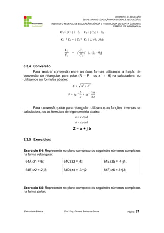 MINISTÉRIO DA EDUCAÇÃO
SECRETARIA DE EDUCAÇÃO PROFISSIONAL E TECNOLÓGICA
INSTITUTO FEDERAL DE EDUCAÇÃO CIÊNCIA E TECNOLOGIA DE SANTA CATARINA
CAMPUS DE ARARANGUÁ
C1 = | C1 | ∟ θ1 C2 = | C2 | ∟ θ2
C1 * C2 = | C1 * C2 | ∟ (θ1 + θ2)
C1
C2
= I
C1
C2
I ∟ (θ1 - θ2)
8.3.4 Conversão
Para realizar conversão entre as duas formas utilizamos a função de
conversão de retangular para polar (R→ P ou x → θ) na calculadora, ou
utilizamos as formulas abaixo:
2
2
b
a
C +
=
Re
Im
1
1 −
−
=
= tg
a
b
tg
θ
Para conversão polar para retangular, utilizamos as funções inversas na
calculadora, ou as formulas de trigonometria abaixo:
θ
cos
c
a =
θ
csen
b =
Z = a + j b
8.3.5 Exercícios:
Exercício 64: Represente no plano complexo os seguintes números complexos
na forma retangular:
64A) z1 = 6; 64C) z3 = j4; 64E) z5 = -4-j4;
64B) z2 = 2-j3; 64D) z4 = -3+j2; 64F) z6 = 3+j3;
Exercício 65: Represente no plano complexo os seguintes números complexos
na forma polar:
Eletricidade Básica Prof. Eng. Giovani Batista de Souza Página: 87
 