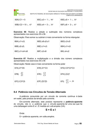 MINISTÉRIO DA EDUCAÇÃO
SECRETARIA DE EDUCAÇÃO PROFISSIONAL E TECNOLÓGICA
INSTITUTO FEDERAL DE EDUCAÇÃO CIÊNCIA E TECNOLOGIA DE SANTA CATARINA
CAMPUS DE ARARANGUÁ
65A) C1 = 5 65C) z3 = 1 ∟ 90o
65E) z5 = 1 ∟ 50o
65B) C2 = 10 ∟ 45o
65D) z4 = 5 ∟ 30o
65F) z6 = 3 ∟ 45o
Exercício 66: Realize a adição e subtração dos números complexos
apresentados nos exercícios 55 e 56.
Observação: Para somar ou subtrair é mais conveniente na forma retangular.
66A) z1+z3; 66D) z6-z2-z1 66G) c3-c5
66B) z2-z5; 66E) c1+c3 66H) z1+c5
66C) z1+z4+z6 66F) c2-c6 66I) z4-c2
Exercício 67: Realize a multiplicação e a divisão dos número complexos
apresentados nos exercícios 55 e 56
Observação: Neste caso é mais conveniente na forma polar
67A) Z1*Z4 67D) Z1*C3 67G) C3*C3*C3
67B)
Z2
Z5
67E)
C3
C4
67H) (C2)2
67C) C3*C5 67F) Z3*Z3 67I)
C5
C3
∗ Z6
8.4 Potência nos Circuitos de Tensão Alternada
A potência consumida por um circuito de corrente contínua é dada
em watts, pelo produto da tensão pela corrente.
Em corrente alternada, este produto representa a potência aparente
do circuito, isto é, a potência que o circuito aparenta ter uma vez que há
uma defasagem entre E e I. É medida em volt-ampère (VA):
S = E x I
Onde:
S = potência aparente, em volts-ampère;
Eletricidade Básica Prof. Eng. Giovani Batista de Souza Página: 88
 