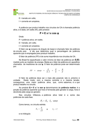 MINISTÉRIO DA EDUCAÇÃO
SECRETARIA DE EDUCAÇÃO PROFISSIONAL E TECNOLÓGICA
INSTITUTO FEDERAL DE EDUCAÇÃO CIÊNCIA E TECNOLOGIA DE SANTA CATARINA
CAMPUS DE ARARANGUÁ
E = tensão em volts;
I = corrente em ampères.
A potência que produz trabalho nos circuitos de CA é chamada potência
ativa, e é dada, em watts (W), pelo produto:
P = E x I x cos φ
Onde:
P = potência ativa, em watts;
E = tensão, em volts;
I = corrente em ampères;
O fator cos φ (coseno do ângulo de base) é chamado fator de potência
do circuito, pois é ele que determina qual a percentagem de potência
aparente que é empregada para produzir trabalho.
O fator de potência (FP) é de suma importância nos circuitos de CA.
No Brasil foi especificado o valor mínimo do fator de potência em 0,93,
medido junto ao medidor de energia. Mede-se o fator de potência em aparelhos
chamados de medidores de cos φ. O fator de potência pode ser determinado
por:
FP = cos =
P
E. I
=
P
S
=
R
Z
O fator de potência deve ser o mais alto possível, isto é, próximo à
unidade. Deste modo, com a mesma corrente e a mesma tensão,
conseguimos uma maior potência ativa, que, como sabemos, é a que
produz trabalho no circuito.
Ao produto Q = E x I x sen φ denominamos de potência reativa; é a
porção da potência aparente que hora é fornecida pelo gerador à carga, hora é
devolvida pela carga ao gerador.
Nos circuitos trifásicos, a potência ativa total é a soma das
potências de cada fase.
ϕ
cos
⋅
⋅
= F
F
F I
E
P
Como temos, no circuito estrela:
3
E
EF = e I
IF =
e no triângulo:
Eletricidade Básica Prof. Eng. Giovani Batista de Souza Página: 89
 