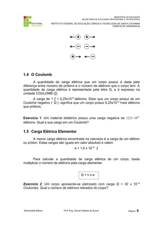 MINISTÉRIO DA EDUCAÇÃO
SECRETARIA DE EDUCAÇÃO PROFISSIONAL E TECNOLÓGICA
INSTITUTO FEDERAL DE EDUCAÇÃO CIÊNCIA E TECNOLOGIA DE SANTA CATARINA
CAMPUS DE ARARANGUÁ
1.4 O Coulomb
A quantidade de carga elétrica que um corpo possui é dada pela
diferença entre número de prótons e o número de elétrons que o corpo tem. A
quantidade de carga elétrica é representada pela letra Q, e é expresso na
unidade COULOMB (ζ).
A carga de 1 ζ = 6,25x1018
elétrons. Dizer que um corpo possui de um
Coulomb negativo ( -
Q ), significa que um corpo possui 6,25x1018
mais elétrons
que prótons.
Exercício 1: Um material dielétrico possui uma carga negativa de 18
10
5
,
12 ×
elétrons. Qual a sua carga em um Coulomb?
1.5 Carga Elétrica Elementar
A menor carga elétrica encontrada na natureza é a carga de um elétron
ou próton. Estas cargas são iguais em valor absoluto e valem
e = 1,6 x 10-19
ζ
Para calcular a quantidade de carga elétrica de um corpo, basta
multiplicar o número de elétrons pela carga elementar.
Exercício 2: Um corpo apresenta-se eletrizado com carga Q = 32 x 10-19
Coulombs. Qual o número de elétrons retirados do corpo?
Eletricidade Básica Prof. Eng. Giovani Batista de Souza Página: 9
Q = n x e
 