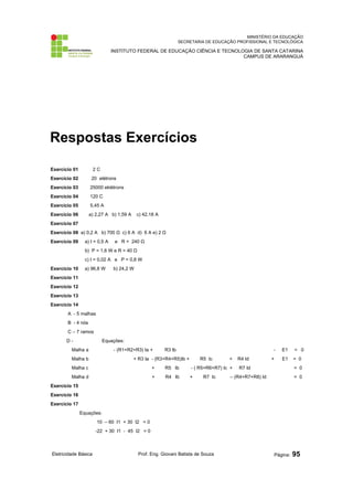 MINISTÉRIO DA EDUCAÇÃO
SECRETARIA DE EDUCAÇÃO PROFISSIONAL E TECNOLÓGICA
INSTITUTO FEDERAL DE EDUCAÇÃO CIÊNCIA E TECNOLOGIA DE SANTA CATARINA
CAMPUS DE ARARANGUÁ
Respostas Exercícios
Exercício 01 2 C
Exercício 02 20 elétrons
Exercício 03 25000 eklétrons
Exercício 04 120 C
Exercício 05 5,45 A
Exercício 06 a) 2,27 A b) 1,59 A c) 42,18 A
Exercício 07
Exercício 08 a) 0,2 A b) 700 Ω c) 6 A d) 6 A e) 2 Ω
Exercício 09 a) I = 0,5 A e R = 240 Ω
b) P = 1,6 W e R = 40 Ω
c) I = 0,02 A e P = 0,8 W
Exercício 10 a) 96,8 W b) 24,2 W
Exercício 11
Exercício 12
Exercício 13
Exercício 14
A - 5 malhas
B - 4 nós
C – 7 ramos
D - Equações:
Malha a - (R1+R2+R3) Ia + R3 Ib - E1 = 0
Malha b + R3 Ia - (R3+R4+R5)Ib + R5 Ic + R4 Id + E1 = 0
Malha c + R5 Ib - ( R5+R6+R7) Ic + R7 Id = 0
Malha d + R4 Ib + R7 Ic – (R4+R7+R8) Id = 0
Exercício 15
Exercício 16
Exercício 17
Equações:
10 – 60 I1 + 30 I2 = 0
-22 + 30 I1 - 45 I2 = 0
Eletricidade Básica Prof. Eng. Giovani Batista de Souza Página: 95
 
