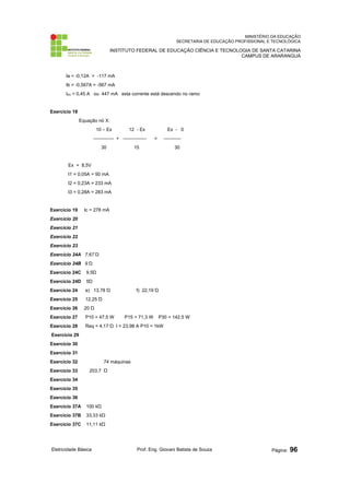 MINISTÉRIO DA EDUCAÇÃO
SECRETARIA DE EDUCAÇÃO PROFISSIONAL E TECNOLÓGICA
INSTITUTO FEDERAL DE EDUCAÇÃO CIÊNCIA E TECNOLOGIA DE SANTA CATARINA
CAMPUS DE ARARANGUÁ
Ia = -0,12A = -117 mA
Ib = -0,567A = -567 mA
IR3 = 0,45 A ou 447 mA esta corrente está descendo no ramo
Exercício 18
Equação nó X:
10 – Ex 12 - Ex Ex - 0
------------- + --------------- = -----------
30 15 30
Ex = 8,5V
I1 = 0,05A = 50 mA
I2 = 0,23A = 233 mA
I3 = 0,28A = 283 mA
Exercício 19 Ic = 278 mA
Exercício 20
Exercício 21
Exercício 22
Exercício 23
Exercício 24A 7,67 Ώ
Exercício 24B 9 Ώ
Exercício 24C 9,5Ώ
Exercício 24D 5Ώ
Exercício 24 e) 13,78 Ώ f) 22,19 Ώ
Exercício 25 12,25 Ώ
Exercício 26 20 Ώ
Exercício 27 P10 = 47,5 W P15 = 71,3 W P30 = 142,5 W
Exercício 28 Req = 4,17 Ώ I = 23,98 A P10 = 1kW
Exercício 29
Exercício 30
Exercício 31
Exercício 32 74 máquinas
Exercício 33 203,7 Ώ
Exercício 34
Exercício 35
Exercício 36
Exercício 37A 100 kΏ
Exercício 37B 33,33 kΏ
Exercício 37C 11,11 kΏ
Eletricidade Básica Prof. Eng. Giovani Batista de Souza Página: 96
 