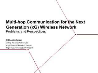 Multi-hop Communication for the Next
Generation (xG) Wireless Network
M Shamim Kaiser
Visiting Research Fellow,i-Lab
​​Anglia Ruskin IT Research Institute
Anglia Ruskin University, Chelmsford
Problems and Perspectives
 