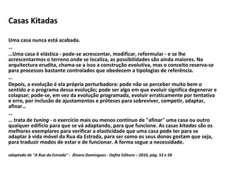 Casas Kitadas  Uma casa nunca está acabada. … … Uma casa é elástica - pode-se acrescentar, modificar, reformular - e se lhe acrescentarmos o terreno onde se localiza, as possibilidades são ainda maiores. Na arquitectura erudita, chama-se a isso a construção evolutiva, mas o conceito reserva-se para processos bastante controlados que obedecem a tipologias de referência. … Depois, a evolução é ela própria perturbadora: pode não se perceber muito bem o sentido e o programa dessa evolução; pode ser algo em que evoluir significa degenerar e colapsar; pode-se, em vez da evolução programada, evoluir erraticamente por tentativa e erro, por inclusão de ajustamentos e próteses para sobreviver, competir, adaptar, afinar… … …  trata de  tuning  - o exercício mais ou menos contínuo de "afinar" uma casa ou outro qualquer edifício para que se vá adaptando, para que funcione. As casas  kitadas  são os melhores exemplares para verificar a elasticidade que uma casa pode ter para se adaptar à vida móvel da Rua da Estrada, para ser como os seus donos gostam que seja, para traduzir modos de estar e de funcionar. A forma segue a necessidade. adaptado de "A Rua da Estrada" -  Álvaro Domingues - Dafne Editora – 2010, pág. 53 e 58 