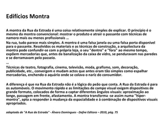Edifícios Montra A montra da Rua da Estrada é uma coisa relativamente simples de explicar. O princípio é o mesmo da montra convencional: mostrar o produto e atrair o passante com técnicas de namoro mais ou menos profissionais … Na rua, tudo parece mais simples. A montra é uma falsa janela ou uma falsa porta disponível para o passante. Resolvidos os materiais e as técnicas de construção, a arquitectura da montra pode confundir-se com a própria loja, o seu "dentro" e "fora" ao mesmo tempo, expõem mercadorias que, antes da banalização da caixa de vidro, se penduravam nas paredes e se derramavam pelo passeio. … Técnicas de teatro, fotografia, cinema, televisão, moda, grafismo, som, decoração, publicidade, etc., convergem e mudam actos que antes eram tão simples como espalhar mercadorias, enchendo o aquário onde se colava o nariz do consumidor. A diferença é que na Rua da Estrada não é a lógica do peão que conta. A Rua da Estrada é para os automóveis. O movimento rápido e as limitações de campo visual exigem dispositivos de grande formato, colocados de forma a captar diferentes ângulos visuais: aproximação ao longe, passagem em frente, afastamento. A montra transforma -se assim numa "hiper-montra", apta a responder à mudança da espacialidade e à combinação de dispositivos visuais apropriados. adaptado de "A Rua da Estrada" - Álvaro Domingues - Dafne Editora – 2010, pág. 75   