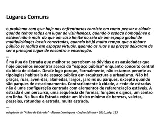 Lugares Comuns   o  problema com que hoje nos enfrentamos consiste em como pensar a cidade quando temos redes em lugar de vizinhanças, quando o espaço homogéneo  e  estável não  é  mais do que um caso limite no seio de um espaço global de multiplicidaqes locais conectadas, quando há já muito tempo que o debate público se realiza em espaços virtuais, quando as ruas e as praças deixaram de ser o principal lugar de encontro e   encenação. … É na Rua da Estrada que melhor se percebem as dúvidas e as ansiedades que hoje podemos encontrar acerca do "espaço público" enquanto conceito central da ideia de cidade. Desde logo porque, formalmente, não estamos perante as tipologias habituais de espaço público em arquitectura e urbanismo. Não há praças, ruas, avenidas, alamedas, largos, jardins ou parques, excepto quando são parques de estacionamento. Contrariamente à cidade, a rede de estradas não é uma configuração centrada com elementos de referenciação estáveis. A estrada é um percurso, uma sequência de formas, funções e signos; um centro em linha. Na Rua da Estrada existe um léxico mínimo de bermas, valetas, passeios, rotundas e estrada, muita estrada. … adaptado de "A Rua da Estrada" - Álvaro Domingues - Dafne Editora – 2010, pág. 123   