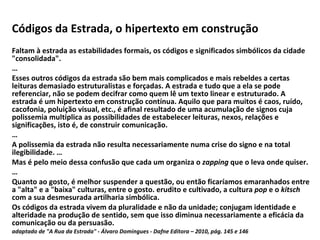 Códigos da Estrada, o hipertexto em construção   Faltam à estrada as estabilidades formais, os códigos e significados simbólicos da cidade "consolidada". … Esses outros códigos da estrada são bem mais complicados e mais rebeldes a certas leituras demasiado estruturalistas e forçadas. A estrada e tudo que a ela se pode referenciar, não se podem decifrar como quem lê um texto linear e estruturado. A estrada é um hipertexto em construção contínua. Aquilo que para muitos é caos, ruído, cacofonia, poluição visual, etc., é afinal resultado de uma acumulação de signos cuja polissemia multiplica as possibilidades de estabelecer leituras, nexos, relações e significações, isto é, de construir comunicação.  … A polissemia da estrada não resulta necessariamente numa crise do signo e na total ilegibilidade. … Mas é pelo meio dessa confusão que cada um organiza o  zapping  que o leva onde quiser. … Quanto ao gosto, é melhor suspender a questão, ou então ficaríamos emaranhados entre a "alta" e a "baixa" culturas, entre o gosto. erudito e cultivado, a cultura  pop  e o  kitsch  com a sua desmesurada artilharia simbólica. Os códigos da estrada vivem da pluralidade e não da unidade; conjugam identidade e alteridade na produção de sentido, sem que isso diminua necessariamente a eficácia da comunicação ou da persuasão. adaptado de "A Rua da Estrada" - Álvaro Domingues - Dafne Editora – 2010, pág. 145 e 146 