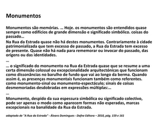 Monumentos  Monumentos são memórias. … Hoje. os monumentos são entendidos quase sempre como edifícios de grande dimensão e significado simbólico. coisas do passado… Na Rua da Estrada quase não há destes monumentos. Contrariamente à cidade patrimonializada que tem excesso de passado, a Rua da Estrada tem excesso de presente. Quase não há nada para rememorar ou invocar do passado, das origens ou das identidades. … …  o significado do monumento na Rua da Estrada quase que se resume a uma certa dimensão colossal ou excepcionalidade arquitectónicas que funcionam como dissonâncias no barulho de fundo que vai ao longo da berma. Quando assim é, as presenças monumentais funcionam também como referentes. como monumento-sinal ou monumento-espectáculo; sinais de coisas desmemoriadas desdobradas em expressões múltiplas:… … Monumento, despido da sua espessura simbólica ou significado colectivo, pode ser apenas o modo como aparecem formas não esperadas, marcas excepcionais na banalidade da Rua da Estrada. adaptado de "A Rua da Estrada" - Álvaro Domingues - Dafne Editora – 2010, pág. 159 e 161 