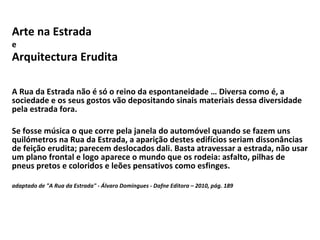 Arte na Estrada e Arquitectura Erudita   A Rua da Estrada não é só o reino da espontaneidade … Diversa como é, a sociedade e os seus gostos vão depositando sinais materiais dessa diversidade pela estrada fora. Se fosse música o que corre pela janela do automóvel quando se fazem uns quilómetros na Rua da Estrada, a aparição destes edifícios seriam dissonâncias de feição erudita; parecem deslocados dali. Basta atravessar a estrada, não usar um plano frontal e logo aparece o mundo que os rodeia: asfalto, pilhas de pneus pretos e coloridos e leões pensativos como esfinges. adaptado de "A Rua da Estrada" - Álvaro Domingues - Dafne Editora – 2010, pág. 189 
