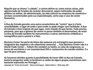 Naquilo que se chama "a cidade", o centro define-se, entre outras coisas, pela aglomeração de funções de carácter direccional, sejam instituições do poder político ou militar, da administração, da vida cultural ou empresas de comércio e serviços caracterizados pela sua especialização, como seja o caso do sector financeiro. … A Rua da Estrada garante uma outra característica do "centro" que é a forte acessibilidade, o lugar de onde e para onde se pode chegar com facilidade. A Rua da Estrada é mais trajecto do que lugar, mais relação do que forma. Tudo pronto, portanto, para que a génese do centro se possa também aí desenvolver; de resto na Rua da Estrada também há monumentos e outras referências simbólicas e iconográficas para o postal e a foto. Business Center  faz parte do léxico das palavras em estrangeiro que povoam o imaginário dos negócios e do urbanismo comercial. … Este  Business Center  não é o  World Trade Center …  Faltam-lhe também os hotéis, as salas de congressos, as torres de escritórios e um incontornável SPA e restaurante de comida estética. É o que há para começar.  Se houvesse dúvidas quanto à possibilidade de haver CBD na Rua da Estrada, bastaria perguntar onde se localizam as sedes de alguns grupos económicos com bastante expressão em Portugal. … adaptado de "A Rua da Estrada" - Álvaro Domingues - Dafne Editora – 2010, pág. 240 