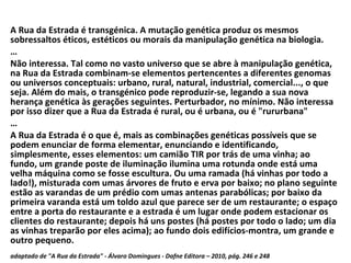 A Rua da Estrada é transgénica. A mutação genética produz os mesmos sobressaltos éticos, estéticos ou morais da manipulação genética na biologia. … Não interessa. Tal como no vasto universo que se abre à manipulação genética, na Rua da Estrada combinam-se elementos pertencentes a diferentes genomas ou universos conceptuais: urbano, rural, natural, industrial, comercial..., o que seja. Além do mais, o transgénico pode reproduzir-se, legando a sua nova herança genética às gerações seguintes. Perturbador, no mínimo. Não interessa por isso dizer que a Rua da Estrada é rural, ou é urbana, ou é "rururbana" … A Rua da Estrada é o que é, mais as combinações genéticas possíveis que se podem enunciar de forma elementar, enunciando e identificando, simplesmente, esses elementos: um camião TIR por trás de uma vinha; ao fundo, um grande poste de iluminação ilumina uma rotunda onde está uma velha máquina como se fosse escultura. Ou uma ramada (há vinhas por todo a lado!), misturada com umas árvores de fruto e erva por baixo; no plano seguinte estão as varandas de um prédio com umas antenas parabólicas; por baixo da primeira varanda está um toldo azul que parece ser de um restaurante; o espaço entre a porta do restaurante e a estrada é um lugar onde podem estacionar os clientes do restaurante; depois há uns postes (há postes por todo o lado; um dia as vinhas treparão por eles acima); ao fundo dois edifícios-montra, um grande e outro pequeno. adaptado de "A Rua da Estrada" - Álvaro Domingues - Dafne Editora – 2010, pág. 246 e 248   