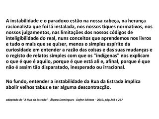 A instabilidade e o paradoxo estão na nossa cabeça, na herança racionalista que foi lá instalada, nos nossos tiques normativos, nos nossos julgamentos, nas limitações dos nossos códigos de inteligibilidade do real, nuns conceitos que aprendemos nos livros e tudo o mais que se quiser, menos o simples espírito da curiosidade em entender a razão das coisas e das suas mudanças e o registo de relatos simples com que os "indígenas" nos explicam o que é que é aquilo, porque é que está ali e, afinal, porque é que não é assim tão disparatado, inesperado ou irracional.  No fundo, entender a instabilidade da Rua da Estrada implica abolir velhos tabus e ter alguma descontracção.  adaptado de "A Rua da Estrada" - Álvaro Domingues - Dafne Editora – 2010, pág.248 e 257 