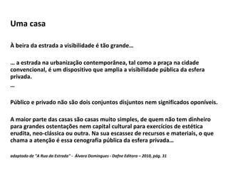 Uma casa À beira da estrada a visibilidade é tão grande… …  a estrada na urbanização contemporânea, tal como a praça na cidade convencional, é um dispositivo que amplia a visibilidade pública da esfera privada. … Público e privado não são dois conjuntos disjuntos nem significados oponíveis. A maior parte das casas são casas muito simples, de quem não tem dinheiro para grandes ostentações nem capital cultural para exercícios de estética erudita, neo-clássica ou outra. Na sua escassez de recursos e materiais, o que chama a atenção é essa cenografia pública da esfera privada… adaptado de "A Rua da Estrada" -  Álvaro Domingues - Dafne Editora – 2010, pág. 31 