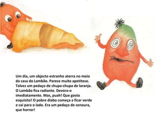 Um dia, um objecto estranho aterra no meio da casa do Lambão. Parece muito apetitoso. Talvez um pedaço de chupa-chupa de laranja. O Lambão fica radiante. Devora-o imediatamente. Mas, puah! Que gosto esquisito! O pobre diabo começa a ficar verde e cai para o lado. Era um pedaço de cenoura, que horror! 