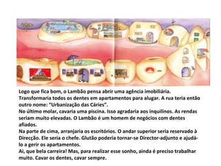 Logo que fica bom, o Lambão pensa abrir uma agência imobiliária. Transformaria todos os dentes em apartamentos para alugar. A rua teria então outro nome: “Urbanização das Cáries”. No último molar, cavaria uma piscina. Isso agradaria aos inquilinos. As rendas seriam muito elevadas. O Lambão é um homem de negócios com dentes afiados. Na parte de cima, arranjaria os escritórios. O andar superior seria reservado à Direcção. Ele seria o chefe. Glutão poderia tornar-se Director-adjunto e ajudá-lo a gerir os apartamentos. Ai, que bela carreira! Mas, para realizar esse sonho, ainda é preciso trabalhar muito. Cavar os dentes, cavar sempre. 