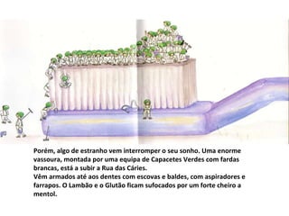 Porém, algo de estranho vem interromper o seu sonho. Uma enorme vassoura, montada por uma equipa de Capacetes Verdes com fardas brancas, está a subir a Rua das Cáries. Vêm armados até aos dentes com escovas e baldes, com aspiradores e farrapos. O Lambão e o Glutão ficam sufocados por um forte cheiro a mentol. 