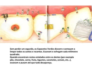 Sem perder um segundo, os Capacetes Verdes descem e começam a limpar todos os cantos e recantos. Escovam e esfregam cada milímetro quadrado. Quando encontram restos entalados entre os dentes (por exemplo pão, chocolate, carne, fruta, legumes, caramelos, cereais, etc…), escovam e puxam até que tudo desapareça. 