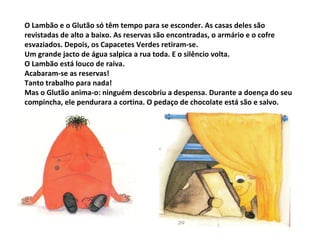 O Lambão e o Glutão só têm tempo para se esconder. As casas deles são revistadas de alto a baixo. As reservas são encontradas, o armário e o cofre esvaziados. Depois, os Capacetes Verdes retiram-se. Um grande jacto de água salpica a rua toda. E o silêncio volta. O Lambão está louco de raiva. Acabaram-se as reservas! Tanto trabalho para nada! Mas o Glutão anima-o: ninguém descobriu a despensa. Durante a doença do seu compincha, ele pendurara a cortina. O pedaço de chocolate está são e salvo.  