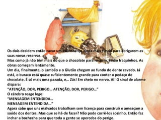 Os dois decidem então cavar um esconderijo ainda mais fundo para abrigarem as suas novas reservas. Mas como já não têm mais do que o chocolate para roerem, estão fraquinhos. As obras começam lentamente. Um dia, finalmente, o Lambão e o Glutão chegam ao fundo do dente cavado. Já está, o buraco está quase suficientemente grande para conter o pedaço de chocolate. É só mais uma pazada, e… Zás! Em cheio no nervo. Ai! O sinal de alarme dispara: “ ATENÇÃO, DOR, PERIGO… ATENÇÃO, DOR, PERIGO…” O cérebro reage logo: “ MENSAGEM ENTENDIDA… MENSAGEM ENTENDIDA…” Agora sabe que uns malvados trabalham sem licença para construir e ameaçam a saúde dos dentes. Mas que se há-de fazer? Não pode corrê-los sozinho. Então faz inchar a bochecha para que toda a gente se aperceba do perigo.  