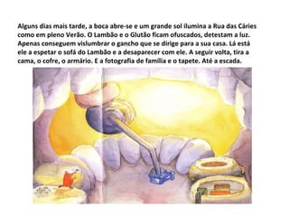 Alguns dias mais tarde, a boca abre-se e um grande sol ilumina a Rua das Cáries como em pleno Verão. O Lambão e o Glutão ficam ofuscados, detestam a luz. Apenas conseguem vislumbrar o gancho que se dirige para a sua casa. Lá está ele a espetar o sofá do Lambão e a desaparecer com ele. A seguir volta, tira a cama, o cofre, o armário. E a fotografia de família e o tapete. Até a escada. 