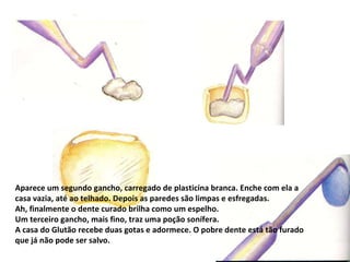 Aparece um segundo gancho, carregado de plasticina branca. Enche com ela a casa vazia, até ao telhado. Depois as paredes são limpas e esfregadas. Ah, finalmente o dente curado brilha como um espelho. Um terceiro gancho, mais fino, traz uma poção sonífera.  A casa do Glutão recebe duas gotas e adormece. O pobre dente está tão furado que já não pode ser salvo. 