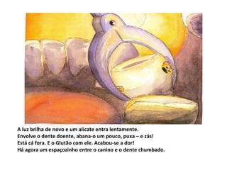 A luz brilha de novo e um alicate entra lentamente. Envolve o dente doente, abana-o um pouco, puxa – e zás! Está cá fora. E o Glutão com ele. Acabou-se a dor! Há agora um espaçozinho entre o canino e o dente chumbado. 