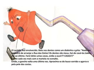O Lambão fica enraivecido. Bate nos dentes como um diabinho e grita: “Nada me impedirá de arranjar a Rua das Cáries! Os dentes são meus, hei-de cavá-los todos, até ao último. Farei deles umas casas, estão a ouvir?? CASAS!!!” E bate cada vez mais com o martelo no esmalte. Então, o gancho volta uma última vez. Aproxima-se do louco varrido e agarra-o pela pele das costas. 