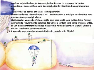 A calma voltou finalmente à rua das Cáries. Para se recomporem de tantas emoções, os dentes rilham uma boa maçã, rica de vitaminas. Escaparam por um triz. Transformar os dentes em casas, já imaginaram?! Os nossos dentes têm mais que fazer! Devem morder e mastigar os alimentos para que o estômago os digira bem. Os Capacetes Verdes benfeitores estão aqui para ajudá-los e cuidar deles. Passam agora muito regularmente pela Rua das Cáries e sentem-se lá como em casa. Então, se um dia encontrarem diabinhos maus com o nome de Lambão, Glutão, Guloso e outros, já sabem o que devem fazer… É verdade, querem saber o que foi feito do Lambão e do Glutão? 
