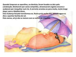 Quando limparam os aparelhos, no dentista, foram levados os dois pelo canalização. Deslizaram por canos compridos, atravessaram esgotos escuros e acabaram por mergulhar num rio. A corrente arrastou-os para muito, muito longe daqui, para o Mediterrâneo. Esta mudança forçada transformou-os. Numa praia muito chic, passam agora os dias a apanhar banhos de sol. Pelo menos, ali já não se metem com os nervos de ninguém. 