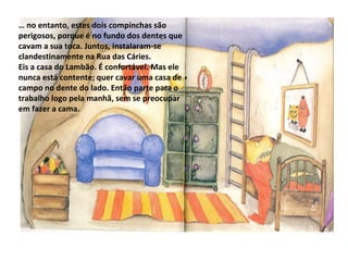 …  no entanto, estes dois compinchas são perigosos, porque é no fundo dos dentes que cavam a sua toca. Juntos, instalaram-se clandestinamente na Rua das Cáries. Eis a casa do Lambão. É confortável. Mas ele nunca está contente; quer cavar uma casa de campo no dente do lado. Então parte para o trabalho logo pela manhã, sem se preocupar em fazer a cama. 