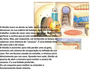 O Glutão mora no dente ao lado. Aqui está ele a descansar na sua cadeira de baloiço, após um dia duro de trabalho: acaba de cavar uma nova despensa. Só falta perfurar a cortina que já está cosida e pousada em cima da mesa. Mas, por enquanto, vai lambendo os beiços ao saborear uma chávena de “cacacau”. É uma bebida feita de coca-cola e de cacau. O Glutão é avarento: para não perder uma só gota, construiu um sistema de recuperação no telhado da sua casa. Por um buraco cavado no esmalte, a mistura corre directamente por um cano. Quando tem sede, Glutão só precisa de abrir a torneira para encher a caneca de cocacau. É a sua bebida preferida. Eis um esquema para melhor se entender o funcionamento deste sistema. 