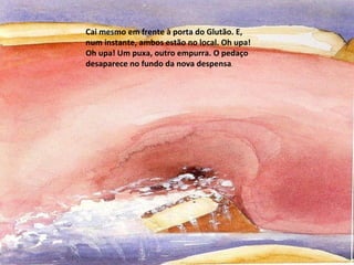 Cai mesmo em frente à porta do Glutão. E, num instante, ambos estão no local. Oh upa! Oh upa! Um puxa, outro empurra. O pedaço desaparece no fundo da nova despensa .  