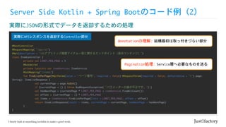 Server	Side	Kotlin	+	Spring	Bootのコード例（2）
実際にJSONの形式でデータを返却するための処理
@RestController

@RequestMapping(“/api/v1")

@Api(description	=	"iOSアプリトップ画面アイテム一覧に関するエンドポイント（表示コンテンツ）")

class	ItemController	{

	 private	val	LIMIT_PER_PAGE	=	9

	 @Autowired

	 private	lateinit	var	itemService:	ItemService

	 @GetMapping("/items")

	 fun	findListPerPage(@ApiParam(value	=	"ページ番号",	required	=	false)	@RequestParam(required	=	false,	defaultValue	=	"1")	page:	
String):	ItemListResponse	{

	 	 val	currentPage	=	page.toInt()

	 	 if	(currentPage	<	1)	{	throw	BadRequestException(“パラメーターの値が不正です。")	}

	 	 val	hasNextPage	=	(currentPage	*	LIMIT_PER_PAGE	<	itemService.findAllCount())

	 	 val	offset	=	(currentPage	-	1)	*	LIMIT_PER_PAGE

	 	 val	items	=	itemService.findListPerPage(limit	=	LIMIT_PER_PAGE,	offset	=	offset)

	 	 return	ItemListResponse(result	=	items,	currentPage	=	currentPage,	hasNextPage	=	hasNextPage)

	 }

}
実際にAPIレスポンスを返却するController部分
Annotationの理解: 結構最初は取っ付きづらい部分
Pagination処理: Service層へ必要なものを送る
 