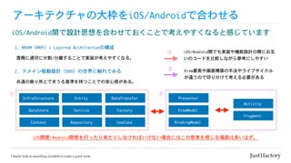 アーキテクチャの大枠をiOS/Androidで合わせる
iOS/Android間で設計思想を合わせておくことで考えやすくなると感じています
責務に適切に分割/分離することで実装が考えやすくなる。
1.	MVVM（MVP）+	Layered	Architectueの構成
共通の拠り所とできうる基準を持つことでの安心感がある。
2.	ドメイン駆動設計（DDD）の世界に触れてみる
Entity
Service
Repository
DataTransfer
Factory
UseCase
Presenter
ViewModel
Activity
Fragment
BindingModel
iOS開発/Android開発を行ったり来たりしなければいけない場合にはこの恩恵を感じる場面は多いはず。
InfraStructure
DataStore
Context
①
②①
②
iOS/Android間でも実装や機能設計の際にお互
いのコードを比較しながら参考にしやすい
View要素や画面構築の手法やライフサイクル
が違うので切り分けて考える必要がある
 