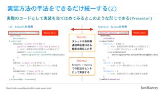 doSomethingUseCase.execute()

.observeOn(

				uiScheduler

).subscribeBy(

				onSuccess	=	{	dto	->

//	MEMO:	処理成功時の処理(Viewの組み立て)

//	→	iOS側とほんのちょっと違う部分

								view.setUpContent(

												SomethingConverter.convertToBindingModel(dto)

								)

				},

				onError	=	{	error	->

//	MEMO:	エラー発生時のハンドリング処理

				},

				onComplete	=	{

								//	MEMO:	処理が完了した際に実施する処理

				}

).addTo(disposables)
Point1:
doSomethingUseCase.execute()

.observeOn(

				mainScheduler

).subscribe(

				onSuccess:	{	[weak	self]	dto	in

								guard	let	weakSelf	=	self	else	{	return	}

								//	MEMO:	処理成功時の処理(Viewの組み立て)

								weakSelf.view?.setupContent(

												SomethingConverter.convertToViewModel(dto)

								)

				},

				onError:	{	[weak	self]	error	in

								//	MEMO:	エラー発生時のハンドリング処理　

				},

				onCompleted:	{	[weak	self]	in

								//	MEMO:	処理が完了した際に実施する処理

				}

).disposed(by:	disposeBag)
実装方法の手法をできるだけ統一する(2)
実際のコードとして実装を当てはめてみるとこのような形にできる(Presenter)
スレッドや非同期
通信時処理はある
程度は類似した形
Android:	RxJavaを利用
Point2:
iOS:	RxSwiftを利用
RxSwift	/	RxJava
での記法をヒント
にして実装する
Maybe<Dto> Maybe<Dto>
 