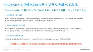 iOS/Androidで頻出のOSSライブラリを調べてみる
iOS/Androidのよく用いられているものを知っておくと結構ヒントになることも
RxSwift(Ractive	Programming),	Resolver(Dependency	Injection),	Alamofire(Networking),	SwiftyJSON(JSON	Decoder),

Kingfisher(Image	Cache),	Quick	+	Nimble	+	SwiftyMocky(Unit	Testing),	…
1.	iOS側のライブラリ例
RxJava(Ractive	Programming),	Dagger2(Dependency	Injection),	OkHttp	+	Retrofit(Networking),	ExoPlayer(Movie),

Picasso(Image	Cache),	Groupie(RecyclerView),	BubbleLayout(Tooltip),	Mockito(Mocking),	…
2.	Android側のライブラリ例
Apollo(GraphQL),	lottie(Animation),	Firebase(Platform),	Realm(Data	Storage),	JWTDecode(JWT),	…
3.	iOS/Android両方ある例
iOS開発/Android開発を行ったり来たりしなければいけない場合にはこの恩恵を感じる場面は多いはず。
 