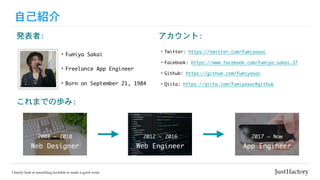 自己紹介
・Fumiya	Sakai
・Freelance	App	Engineer
アカウント:
・Twitter:	https://twitter.com/fumiyasac

・Facebook:	https://www.facebook.com/fumiya.sakai.37

・Github:	https://github.com/fumiyasac	

・Qiita:	https://qiita.com/fumiyasac@github
発表者:
・Born	on	September	21,	1984
これまでの歩み:
Web	Designer
2008	~	2010
Web	Engineer
2012	~	2016
App	Engineer
2017	~	Now
 