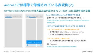 Androidでは標準で準備されている表現例(2)
Tab付SwipeViewもAndroidでは実装方法が紹介されているがiOSは別途作成が必要
Tab	No.1 Tab	No.2 Tab Tab	No.1 Tab	No.2 Tab
AndroidではTab付SwipeViewの事例がすでにある
公式のドキュメントでも実装方針や方法が示されている。

https://developer.android.com/guide/navigation/navigation-
swipe-view

一方でiOSでは自前で実装するかライブラリを活用する
ライブラリを利用しないで独自実装を進める方針:
-	タブ表示部分:	UIScrollView	or	UICollectionView
例)	Parchment:

https://github.com/rechsteiner/Parchment
-	コンテンツ表示部分:	UIPageViewController
ライブラリを利用して進める方針:
-	よく利用されるものなので著名なライブラリも存在する
Swipable	Page	Contents
 