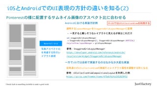 iOSとAndroidでのUI表現の方針の違いを知る(2)
Pinterestの様に配置するサムネイル画像のアスペクト比に合わせる
Androidにおける実装方針例
適用するLayoutManagerをStaggeredGridLayoutManagerに変更
Waterfall	Grid
val	staggeredGridLayoutManager

	=	StaggeredGridLayoutManager(2,	StaggeredGridLayoutManager.VERTICAL)

recyclerView.layoutManager	=	gridlayoutManager
※iOSではUICollectionViewを利用する
-	一見すると難しそうなレイアウトに見えるが実はこれだけ
写真アスペクト比
を考慮する形のレ
イアウト表現
参考:	StaggeredGridLayoutManager

https://developer.android.com/reference/androidx/
recyclerview/widget/StaggeredGridLayoutManager
一方でiOSでは自前で実装するのはなかなか大変な実装
参考:	UICollectionViewCompositionalLayoutを利用した例

https://qiita.com/fromkk/items/475eb761fa3352829f52
従来通りのUICollectionViewの実装だとレイアウト属性を調整する形になる
 