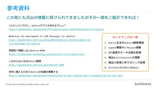 参考資料
この他にも沢山の情報に助けられてきましたがその一部をご紹介できれば！
iOSエンジニアだし、Androidアプリも作れるでしょ？

https://speakerdeck.com/akatsuki174/iosensiniatasi-androidahurimozuo-rerutesiyo
Modernize	the	development	of	LINE	Messenger	for	Android

https://speakerdeck.com/line_devday2019/modernize-the-development-of-
line-messenger-for-android
雰囲気で理解しないAndroid	MVVM

https://allyourbase.hatenablog.com/entry/dive-into-android-mvvm
これからはじめるAndroid開発

https://speakerdeck.com/star_zero/devfest-2020
来年に備えるためにAndroidの知識を網羅する

https://speakerdeck.com/wasabeef/looking-back-on-this-android-year-in-preparation-for-next-year
ロードマップの一例
1.	Kotlin文法やAndroid開発環境
2.	Layout構築やLifecycle理解
3.	API通信やデータ永続化処理
4.	頻出Architectureへの理解
5.	頻出UI処理と伴うロジック処理
6.	UnitTest/DI/MultiModule
 