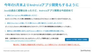 今年の5月末よりAndroidアプリ開発もするように
Javaは過去に経験はあったけど、Androidアプリ開発は今回初めて
参考:	比較的軽めのタスクをこなしながらキャッチアップ期間を過ごした時の記録

https://note.com/fumiyasac/n/nec1c3c80f12d
Webエンジニアをしていた際に業務経験としてはあるんだけどもKotlinに触れているわけではなかった。
1.	過去にSpring(Java)等は経験はあったけど…
ざっくりとしたAndroid側の知識はあれどもネイティブアプリ側の開発経験はほぼ皆無といっても良い。
2.	過去にReactNativeを触っていた際にAndroid側に触れたことは少しあったけど…
個人的に「共通点と相違点を見つけながら」という部分にフォーカスを当てて進めていました。
いきなり触るのではなく自分なりにコードにおける大事な部分を言語化しながら読み進めていく。
3.	最初はiOS側の開発と並行しながらAndroid側のコードも読む時間を取る様にする。
基本的には予習と実践の2段構成
 