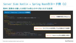 Server	Side	Kotlin	+	Spring	Bootのコード例（1）
簡単に責務を分離した状態でDB側とのやり取りをする処理
@Repository

interface	ItemRepository	:JpaRepository<ItemEntity,	Int>	{

	 @Query(value	=	"SELECT	*	FROM	items	ORDER	BY	id	ASC	LIMIT	:limit	OFFSET	:offset"	,	nativeQuery	=	true)

	 fun	selectItemPerPage(@Param("limit")	limit:	Int,	@Param("offset")	offset:	Int):	List<ItemEntity>

}
@Service

class	ItemService	{

				@Autowired

				private	lateinit	var	itemRepository:	ItemRepository

				fun	findListPerPage(limit:	Int,	offset:	Int):	List<ItemEntity>	{

								return	itemRepository.selectItemPerPage(limit	=	limit,	offset	=	offset)

				}

}
@Entity

@Table(name="items")

data	class	ItemEntity(・・・MySQL側のカラム構造と合わせた構成にする・・・)
「Entity	⇆	Repository	⇆	Service」の3層構成
Entity: DB格納内容とのMapping
Service: RepositoryのSQL処理との仲介
Repository: ライブラリJPAを利用してSQLを組み立てる処理
 