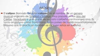 Música 
 El calipso (llamado también calypso) es el nombre de un genero 
musical originario de Trinidad y Tobago, muy popular en las islas del 
Caribe, Venezuela y gran parte de la costa caribeña centroamericana. Es 
tanto anglófono como francófono. En los países de habla mayoritariamente 
hispana que lo practican también se incluyen letras en español 
 