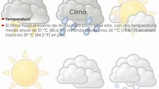 Clima 
 Temperatura 
 El clima tropical marino de Aruba varía poco en el año, con una temperatura 
media anual de 27 °C (80.6 °F), variando desde unos 26 ° C (78.8 ° F) en enero 
hasta los 29 °C (84,2 °F) en julio. 
 