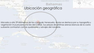 Ubicación geográfica 
Ubicada a sólo 29 kilómetros de las costas de Venezuela, Aruba se destaca por su topografía y 
vegetación inusual para una isla del Caribe. Sus playas de prístinas arenas blancas de la costa 
sudoeste contrastan con las quebradas y salvajes del noroeste. 
 