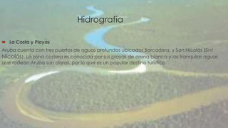 Hidrografía 
 La Costa y Playas 
Aruba cuenta con tres puertos de aguas profundas ubicados Barcadera, y San Nicolás (Sint 
Nicolás). La zona costera es conocida por sus playas de arena blanca y las tranquilas aguas 
que rodean Aruba son claras, por lo que es un popular destino turístico. 
 